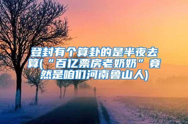 登封有个算卦的是半夜去算(“百亿票房老奶奶”竟然是咱们河南鲁山人)