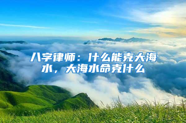 八字律师：什么能克大海水，大海水命克什么