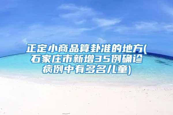 正定小商品算卦准的地方(石家庄市新增35例确诊病例中有多名儿童)