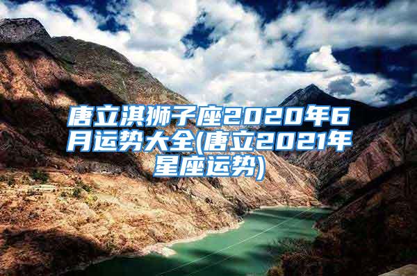 唐立淇狮子座2020年6月运势大全(唐立2021年星座运势)