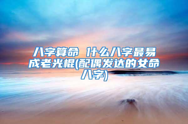 八字算命 什么八字最易成老光棍(配偶发达的女命八字)