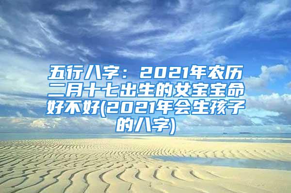 五行八字：2021年农历二月十七出生的女宝宝命好不好(2021年会生孩子的八字)