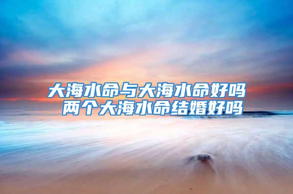 大海水命与大海水命好吗 两个大海水命结婚好吗