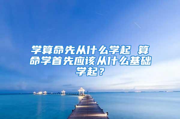 学算命先从什么学起 算命学首先应该从什么基础学起？