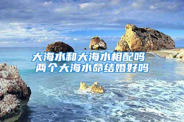 大海水和大海水相配吗 两个大海水命结婚好吗