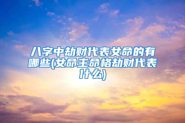 八字中劫财代表女命的有哪些(女命主命格劫财代表什么)