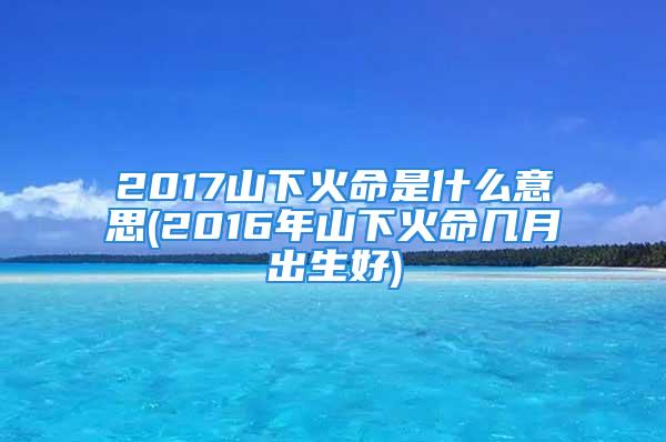 2017山下火命是什么意思(2016年山下火命几月出生好)