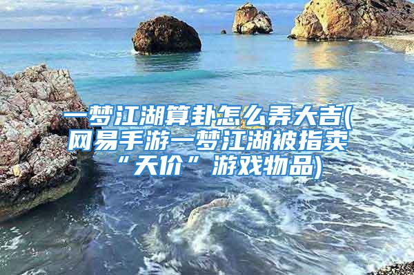 一梦江湖算卦怎么弄大吉(网易手游一梦江湖被指卖“天价”游戏物品)