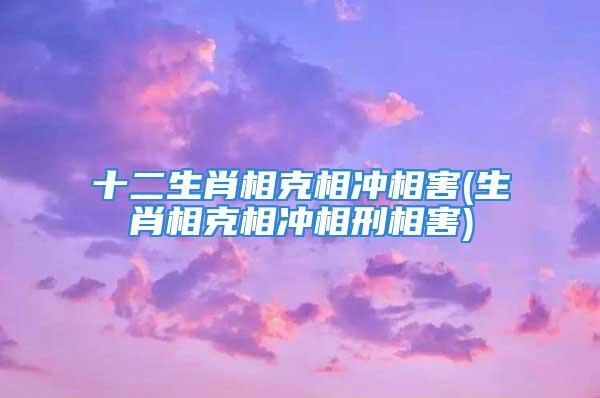 十二生肖相克相冲相害(生肖相克相冲相刑相害)