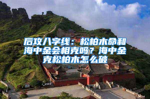 后攻八字线：松柏木命和海中金会相克吗？海中金克松柏木怎么破