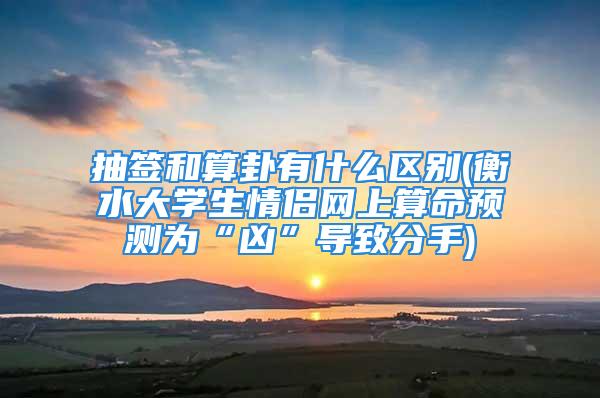 抽签和算卦有什么区别(衡水大学生情侣网上算命预测为“凶”导致分手)