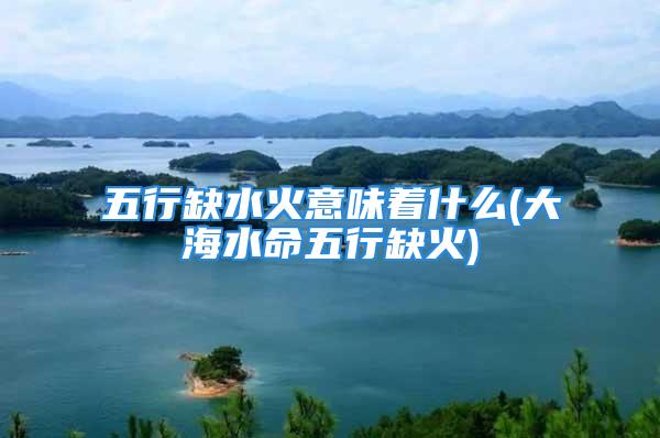 五行缺水火意味着什么(大海水命五行缺火)