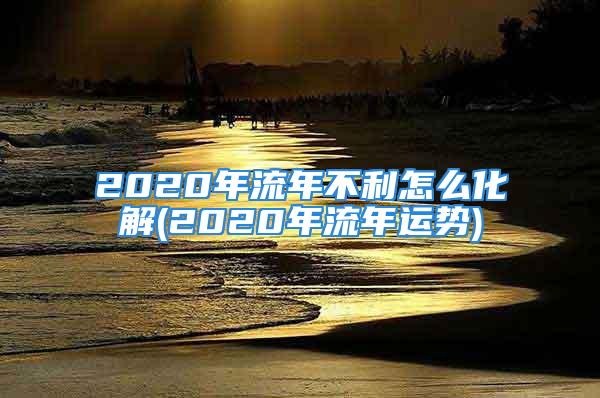 2020年流年不利怎么化解(2020年流年运势)