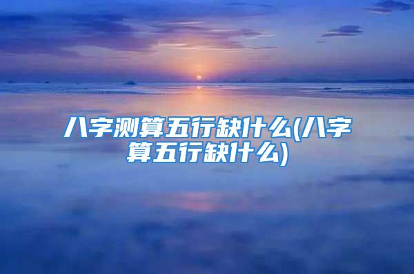 八字测算五行缺什么(八字算五行缺什么)