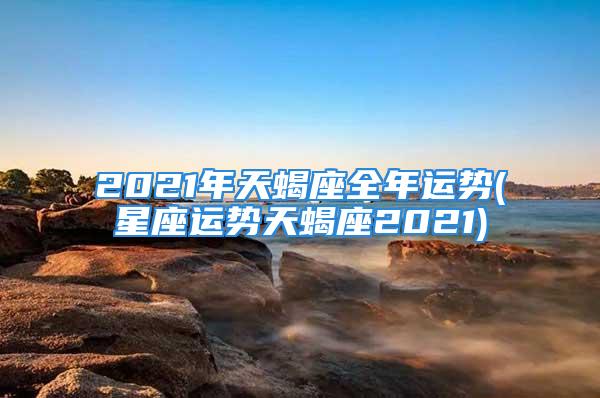 2021年天蝎座全年运势(星座运势天蝎座2021)