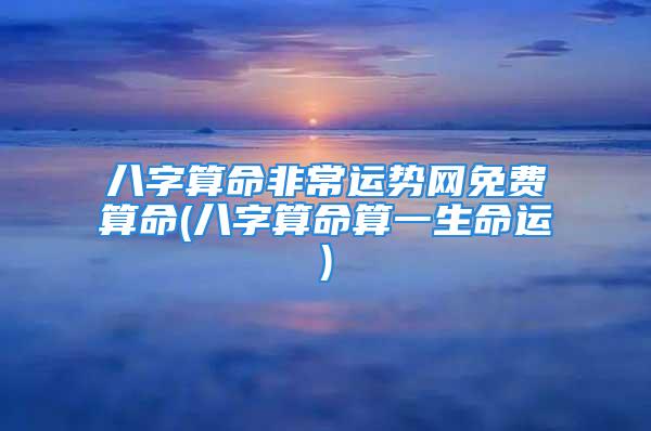 八字算命非常运势网免费算命(八字算命算一生命运)