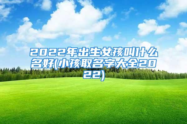 2022年出生女孩叫什么名好(小孩取名字大全2022)