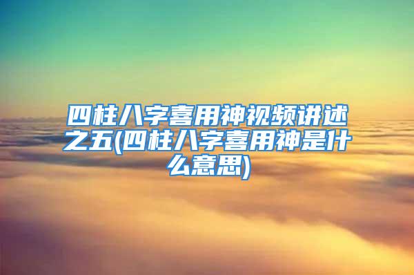 四柱八字喜用神视频讲述之五(四柱八字喜用神是什么意思)