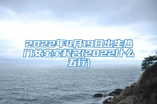 2022年4月19日出生热门女宝宝起名(2022什么五行)