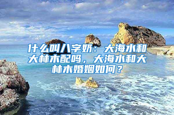 什么叫八字奶：大海水和大林木配吗，大海水和大林木婚姻如何？