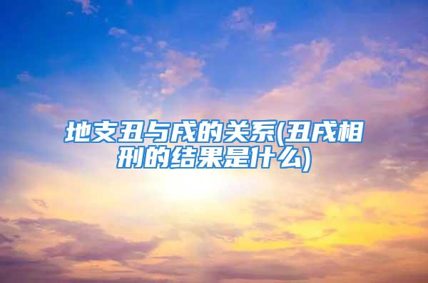 地支丑与戌的关系(丑戌相刑的结果是什么)