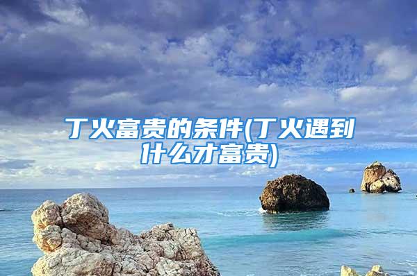 丁火富贵的条件(丁火遇到什么才富贵)