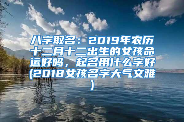 八字取名：2019年农历十二月十二出生的女孩命运好吗，起名用什么字好(2018女孩名字大气文雅)