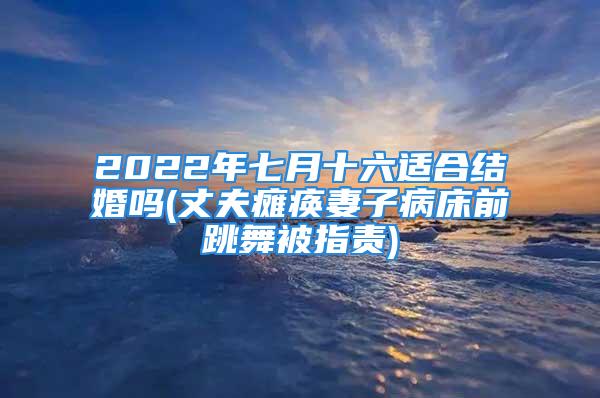 2022年七月十六适合结婚吗(丈夫瘫痪妻子病床前跳舞被指责)