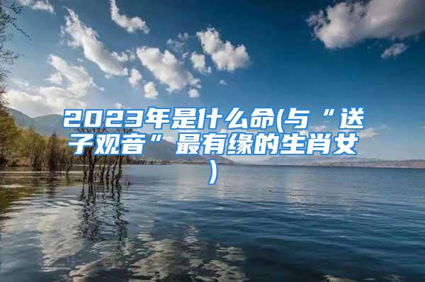 2023年是什么命(与“送子观音”最有缘的生肖女)