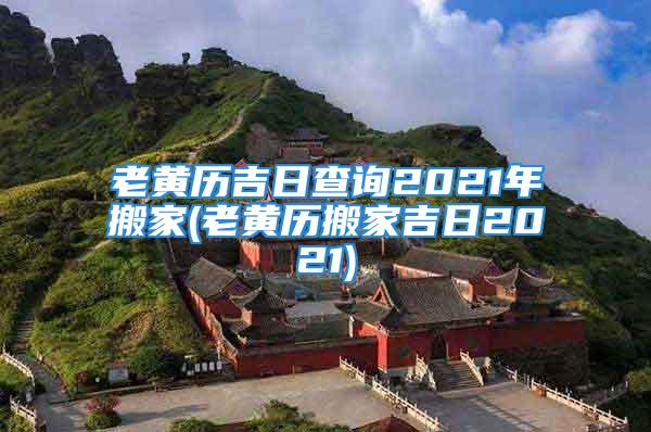 老黄历吉日查询2021年搬家(老黄历搬家吉日2021)