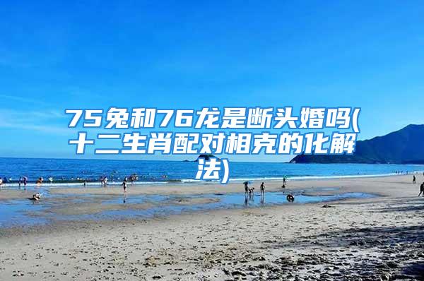 75兔和76龙是断头婚吗(十二生肖配对相克的化解法)