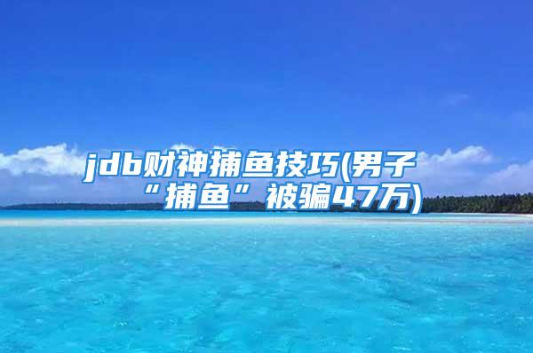 jdb财神捕鱼技巧(男子“捕鱼”被骗47万)