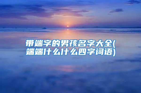 带端字的男孩名字大全(端端什么什么四字词语)