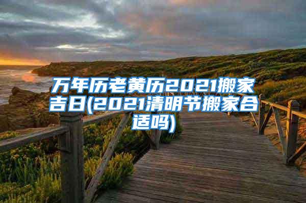 万年历老黄历2021搬家吉日(2021清明节搬家合适吗)