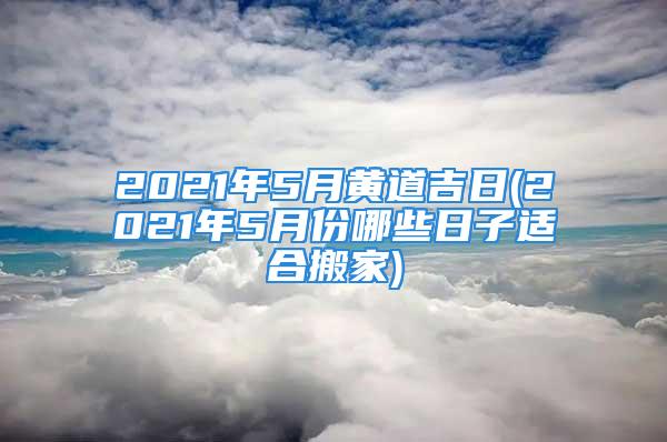 2021年5月黄道吉日(2021年5月份哪些日子适合搬家)