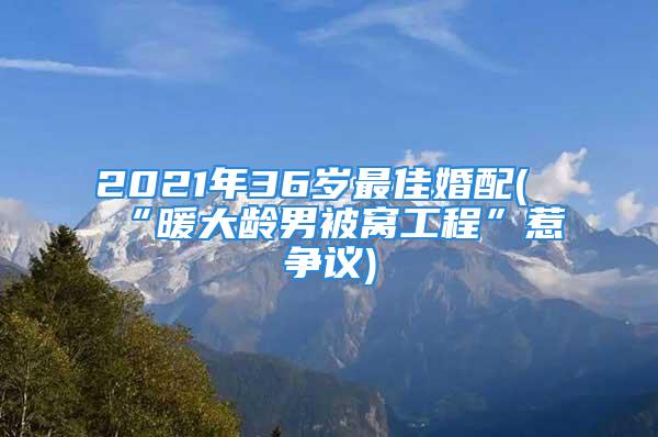 2021年36岁最佳婚配(“暖大龄男被窝工程”惹争议)