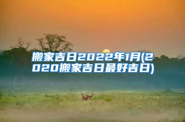 搬家吉日2022年1月(2020搬家吉日最好吉日)