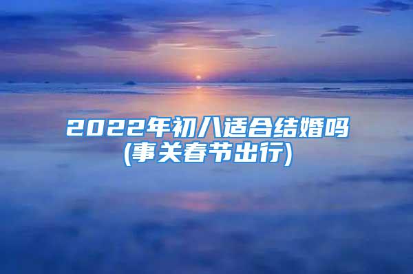 2022年初八适合结婚吗(事关春节出行)