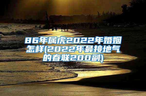 86年属虎2022年婚姻怎样(2022年最接地气的春联200副)