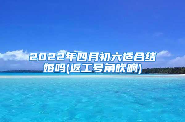 2022年四月初六适合结婚吗(返工号角吹响)