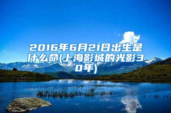 2016年6月21日出生是什么命(上海影城的光影30年)