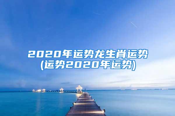 2020年运势龙生肖运势(运势2020年运势)