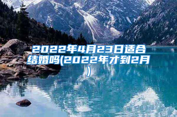 2022年4月23日适合结婚吗(2022年才到2月)