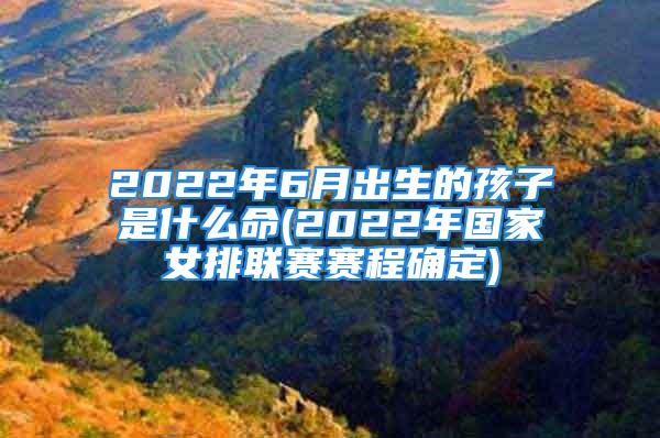 2022年6月出生的孩子是什么命(2022年国家女排联赛赛程确定)