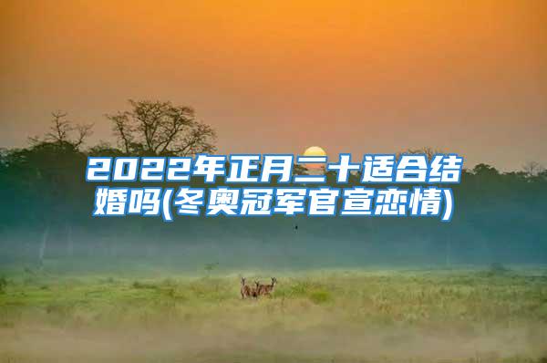 2022年正月二十适合结婚吗(冬奥冠军官宣恋情)