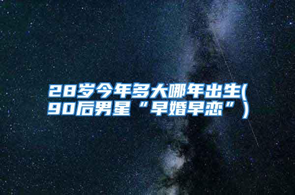 28岁今年多大哪年出生(90后男星“早婚早恋”)