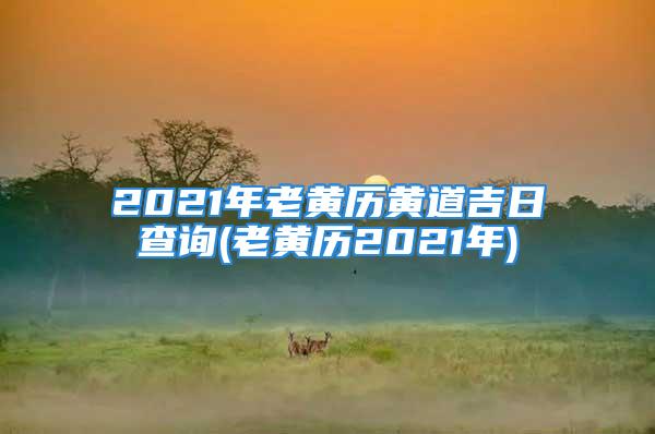 2021年老黄历黄道吉日查询(老黄历2021年)