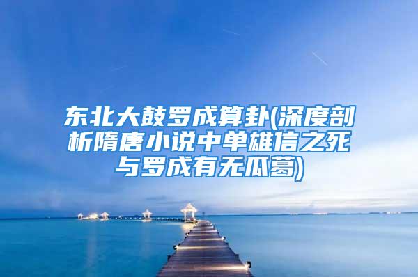 东北大鼓罗成算卦(深度剖析隋唐小说中单雄信之死与罗成有无瓜葛)