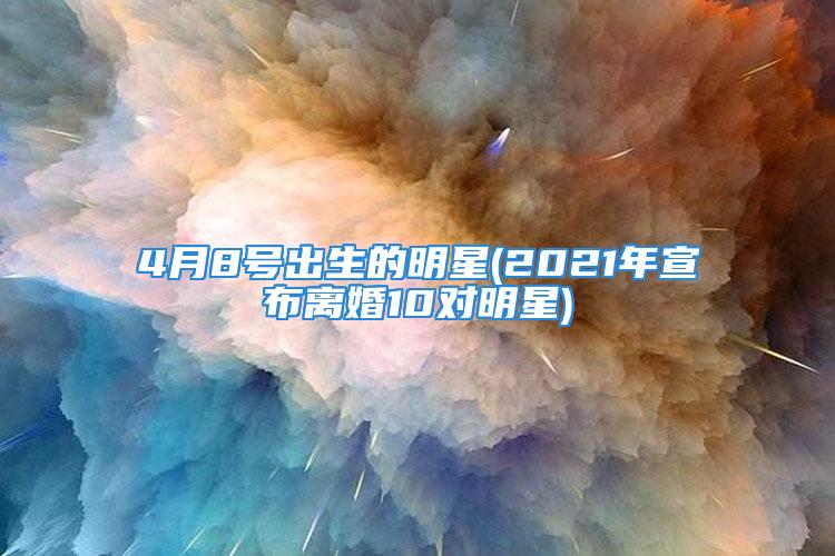 4月8号出生的明星(2021年宣布离婚10对明星)