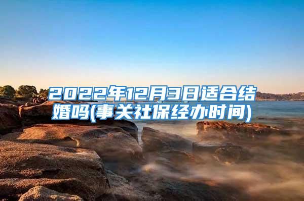 2022年12月3日适合结婚吗(事关社保经办时间)